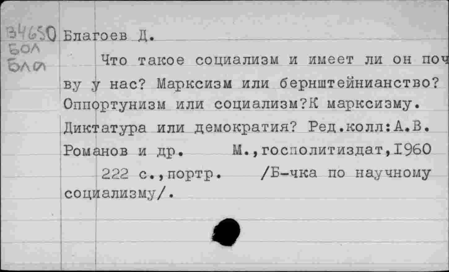 ﻿£60 Благо ев . Д. _
&ол
Что такое социализм и имеет ли он поч ву у нас? Марксизм или бернштейнианство? Оппортунизм или социализм?^ марксизму. Диктатура или демократия? Ред.колл:А.В. Романов и др. М.,госполитиздат,1960
222 с.,портр. /Б-чка по научному социализму/.